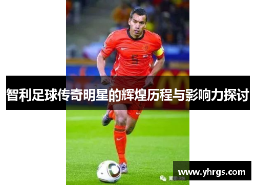 智利足球传奇明星的辉煌历程与影响力探讨