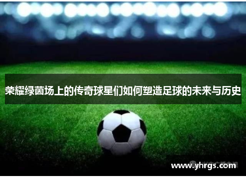 荣耀绿茵场上的传奇球星们如何塑造足球的未来与历史