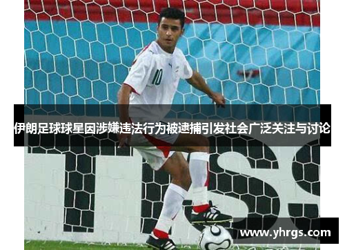 伊朗足球球星因涉嫌违法行为被逮捕引发社会广泛关注与讨论