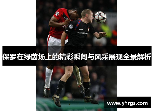保罗在绿茵场上的精彩瞬间与风采展现全景解析