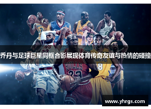 乔丹与足球巨星同框合影展现体育传奇友谊与热情的碰撞
