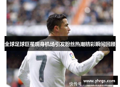 全球足球巨星现身机场引发粉丝热潮精彩瞬间回顾