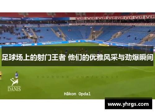 足球场上的射门王者 他们的优雅风采与劲爆瞬间