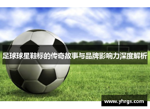 足球球星鞋标的传奇故事与品牌影响力深度解析