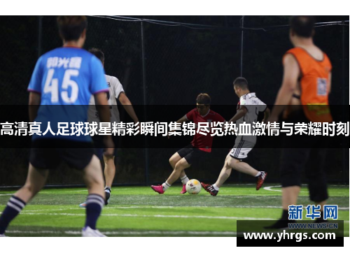 高清真人足球球星精彩瞬间集锦尽览热血激情与荣耀时刻