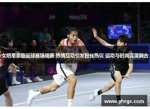女明星亲临篮球赛场观赛 热情互动引发粉丝热议 运动与时尚完美融合