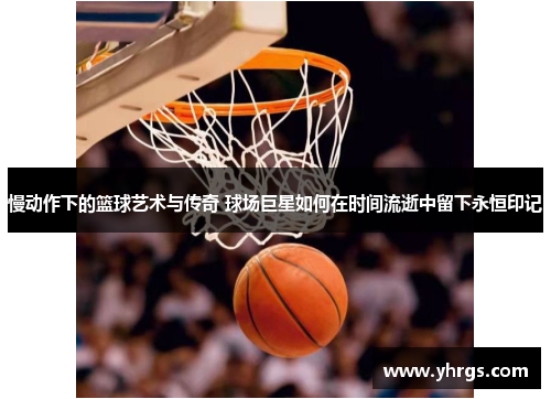 慢动作下的篮球艺术与传奇 球场巨星如何在时间流逝中留下永恒印记