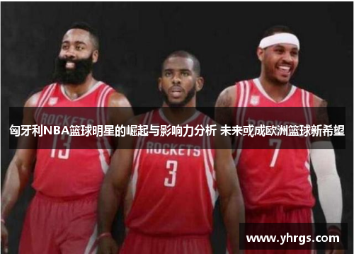 匈牙利NBA篮球明星的崛起与影响力分析 未来或成欧洲篮球新希望