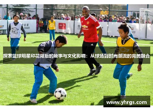 探索篮球明星印花背后的故事与文化影响：从球场到时尚潮流的完美融合
