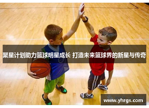 聚星计划助力篮球明星成长 打造未来篮球界的新星与传奇