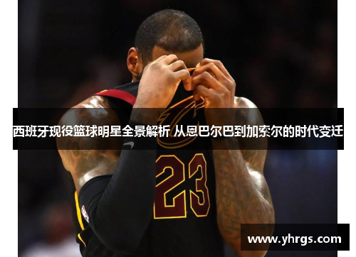 西班牙现役篮球明星全景解析 从恩巴尔巴到加索尔的时代变迁